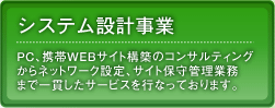 システム設計事業：PC、携帯WEBサイト構築のコンサルティングからネットワーク設定、サイト保守管理業務まで一貫したサービスを行なっております。