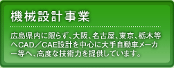 機械設計事業：広島県内に限らず、大阪、名古屋、東京、栃木等へCAD／CAE設計を中心に大手自動車メーカー等へ、高度な技術力を提供しています。